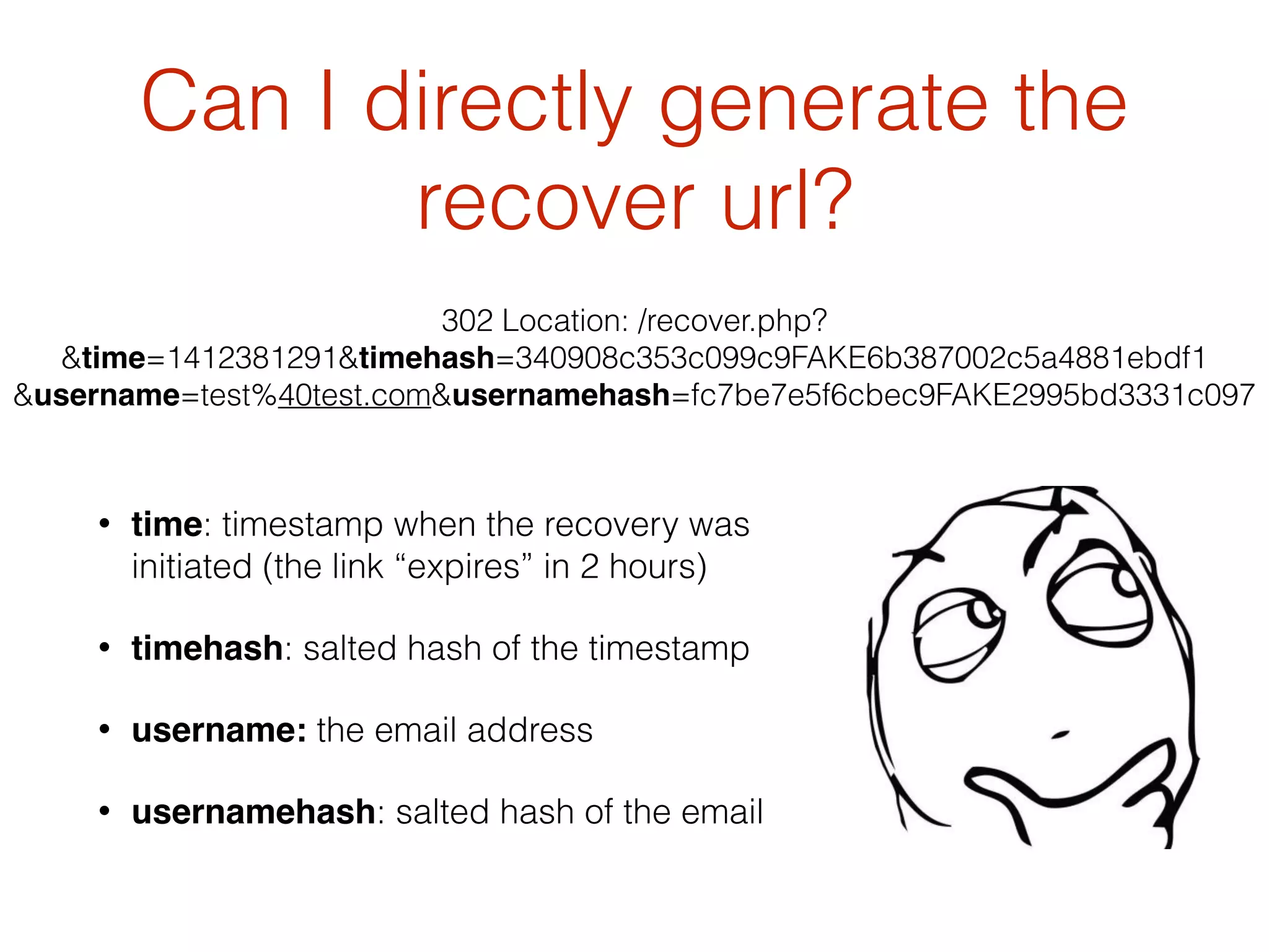 Can I directly generate the
recover url?
• time: timestamp when the recovery was
initiated (the link “expires” in 2 hours)
• timehash: salted hash of the timestamp
• username: the email address
• usernamehash: salted hash of the email
302 Location: /recover.php?
&time=1412381291&timehash=340908c353c099c9FAKE6b387002c5a4881ebdf1
&username=test%40test.com&usernamehash=fc7be7e5f6cbec9FAKE2995bd3331c097
 