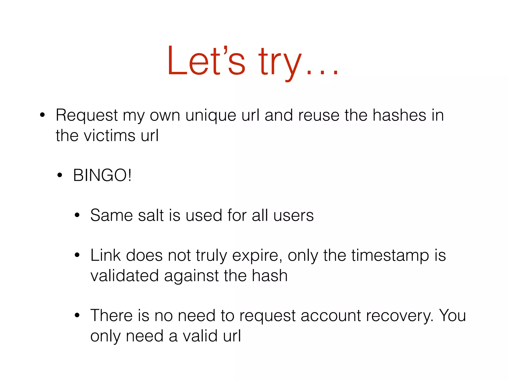 Let’s try…
• Request my own unique url and reuse the hashes in
the victims url
• BINGO!
• Same salt is used for all users
• Link does not truly expire, only the timestamp is
validated against the hash
• There is no need to request account recovery. You
only need a valid url
 