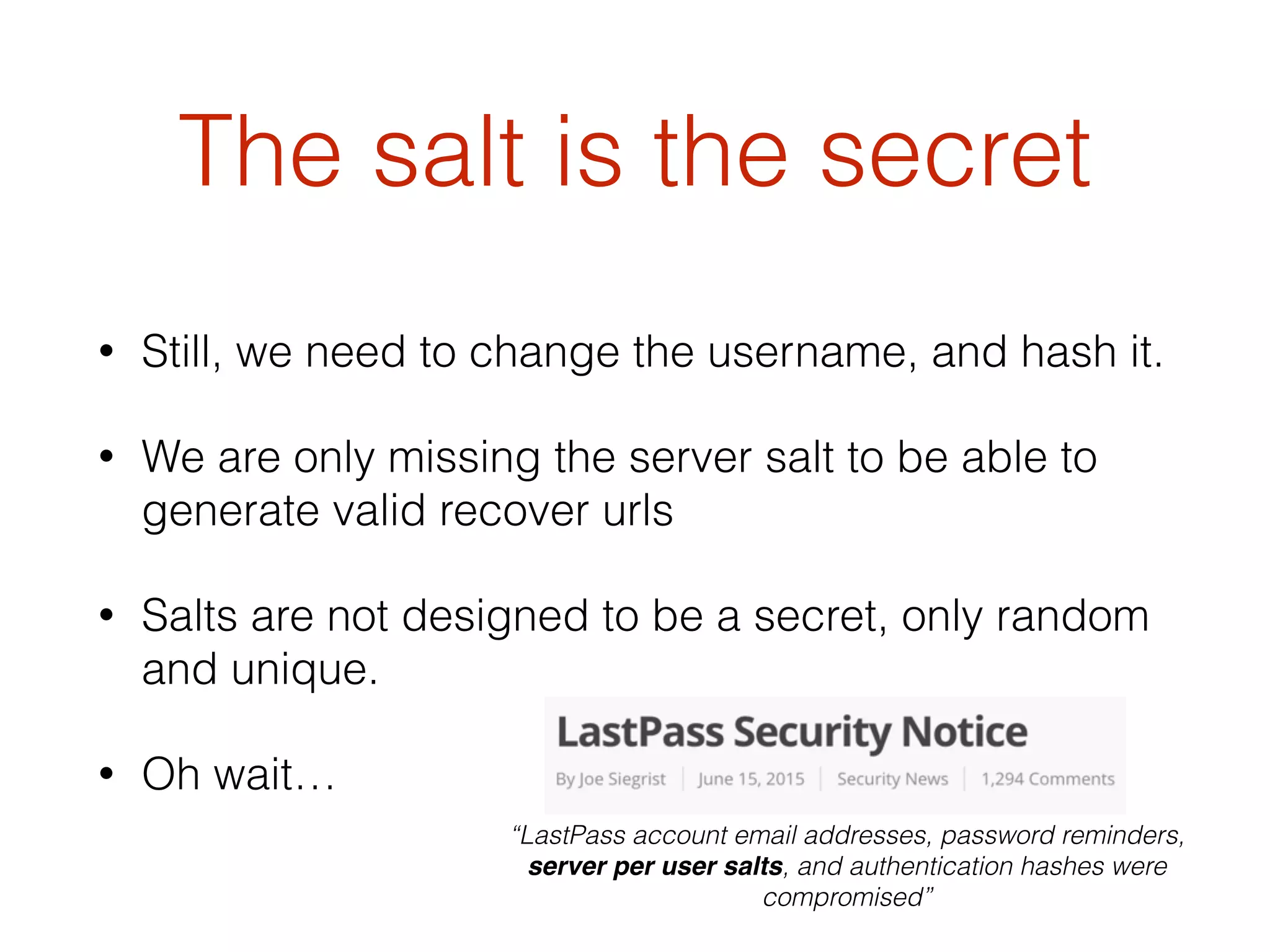 The salt is the secret
• Still, we need to change the username, and hash it.
• We are only missing the server salt to be able to
generate valid recover urls
• Salts are not designed to be a secret, only random
and unique.
• Oh wait…
“LastPass account email addresses, password reminders,
server per user salts, and authentication hashes were
compromised”
 