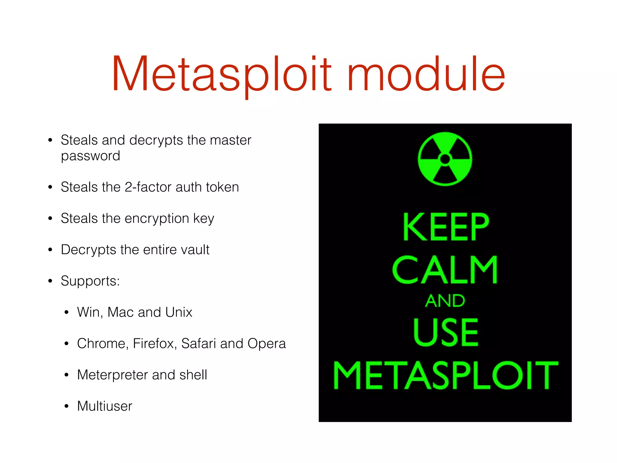 Metasploit module
• Steals and decrypts the master
password
• Steals the 2-factor auth token
• Steals the encryption key
• Decrypts the entire vault
• Supports:
• Win, Mac and Unix
• Chrome, Firefox, Safari and Opera
• Meterpreter and shell
• Multiuser
 