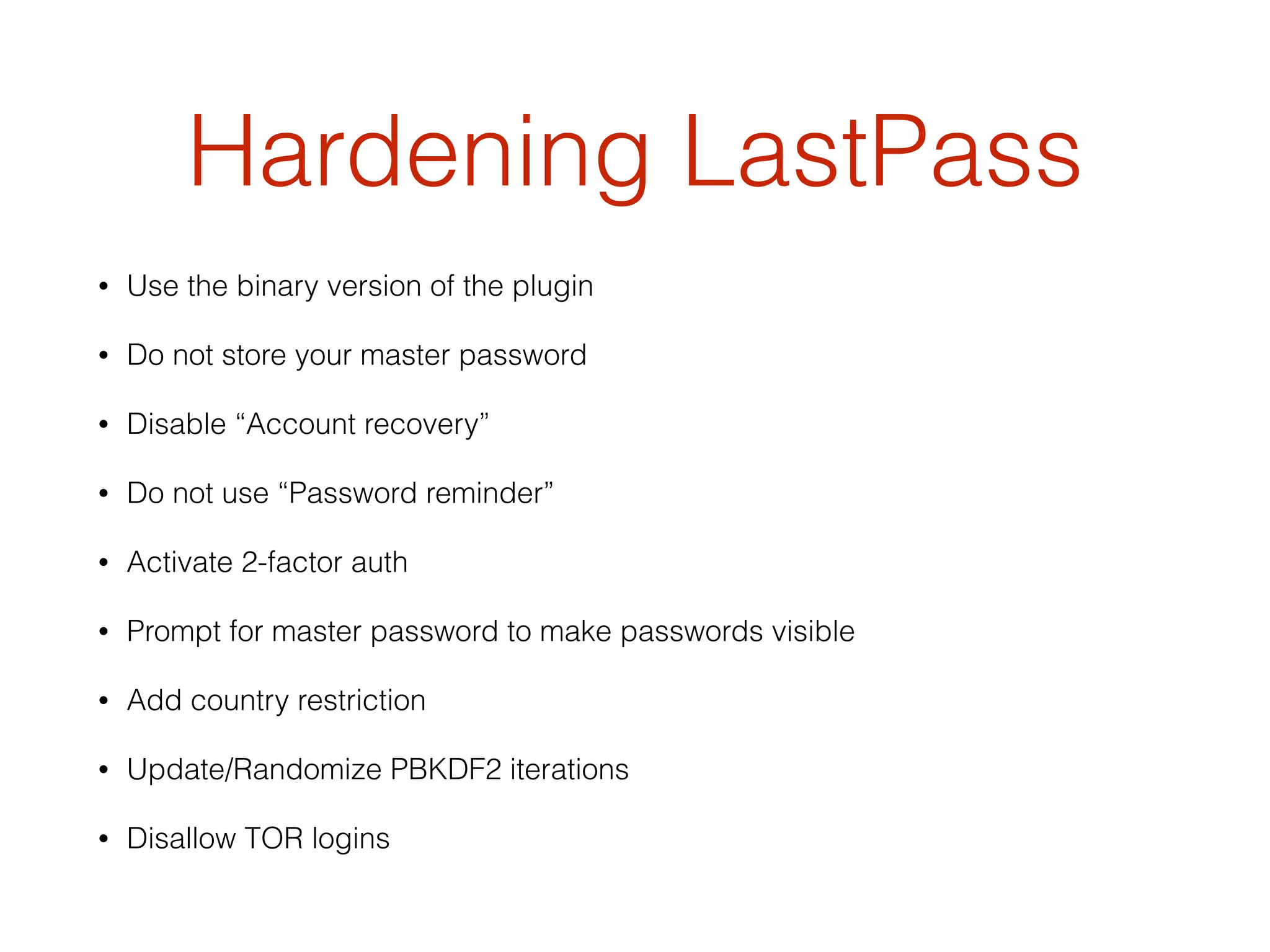 Hardening LastPass
• Use the binary version of the plugin
• Do not store your master password
• Disable “Account recovery”
• Do not use “Password reminder”
• Activate 2-factor auth
• Prompt for master password to make passwords visible
• Add country restriction
• Update/Randomize PBKDF2 iterations
• Disallow TOR logins
 