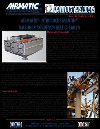 AIRMATIC®
INTRODUCES MARTIN®
WAShBOX CONVEYOR BELT CLEANER
Malvern, PA, 15 June 2016 – AIRMATIC®, a leading distributor of
bulk-solids handling equipment in the Northeastern United
States is pleased to offer its customers a new belt-cleaning
solution from their core-product supplier MARTIN ENGINEERING®.
The world leader in conveyor belt cleaning solutions, MARTIN has
introduced a secondary cleaning system that removes nearly all
of the carryback left on a belt, including adhesive materials and
fines lodged in surface divots and valleys. The MARTIN® Washbox
Cleaning™ System combines water spray and secondary cleaning
blades in an enclosed and self-contained unit, draining residue
safely away from the work area. Operators who have installed the
system have drastically reduced dust and spillage from carryback,
leading to a safer workplace and longer belt life with considerably
less downtime.
“We design systems to eliminate nearly all carryback issues faced by every industry we serve,” said Dan Marshall, Product
Engineer at MARTIN ENGINEERING®.“After extensive before and after testing, we developed the Martin® Washbox™ Cleaning
System to complement our standard products in some applications to further improve the life of the belts, idlers, pulleys and
cleaning blades.”
In operations conveying solid material, normal belt wear can yield valleys and
depressions on the belt. Dust and fines that get into these blemishes remain after
passing under primary and secondary belt cleaning blades, and become dislodged
by shaking from return idlers, causing excessive dust and spillage. Water makes bulk
material easier to remove by softening it, keeping the cleaner blades free from
buildup and extending blade life by minimizing thermal breakdown due to frictional
forces.
Integrated System
Available in two configurations, a MARTIN® Washbox™ Dual Cleaning System and a
MARTIN® Washbox™ Single Cleaning System, the units are mounted on the conveyor
frame directly after the return idler to ensure belt alignment throughout the
cleaning process and to allow proper time for moisture evaporation on the return
trip. Passing through a powder coated steel box with top rollers, the belt is gently
washed by spray bars equipped with 10 to 30 nozzles delivering 5 to 60 psi (.34 to
4.14 bar) of pressure, using 5 to 54 gpm (20 to 204 L/min) of potable or non-potable
water. The belt is then scraped clean by a polyurethane blade and/or a urethane
squeegee blade, set on a tensioner for a tight and consistent blade-to-belt seal.
Residue drains safely through an outlet funnel below the box, which can lead to a
disposal unit or a settling pond/vessel for introduction of material back into the
process.
284 Three Tun Rd Malvern, PA 19355-3981
Ph: 800.332.9770 Fx: 888.964.3866 www.airmatic.com
Page 1 of 2
 