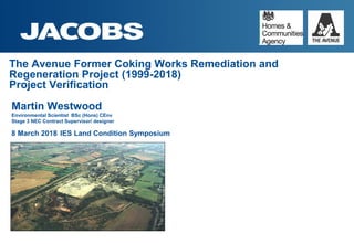 The Avenue Former Coking Works Remediation and
Regeneration Project (1999-2018)
Project Verification
Martin Westwood
Environmental Scientist BSc (Hons) CEnv
Stage 3 NEC Contract Supervisor/ designer
8 March 2018 IES Land Condition Symposium
 