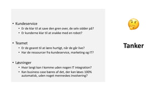 • Kundeservice
• Er de klar til at save den gren over, de selv sidder på?
• Er kunderne klar til at snakke med en robot?
• Teamet
• Er de gearet til at lære hurtigt, når de går live?
• Har de ressourcer fra kundeservice, marketing og IT?
• Løsninger
• Hvor langt kan I komme uden nogen IT integration?
• Kan business case bæres af det, der kan løses 100%
automatisk, uden noget menneskes involvering?
Tanker
 