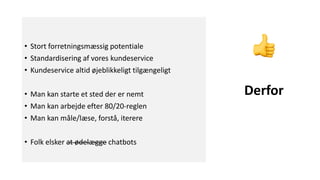 • Stort forretningsmæssig potentiale
• Standardisering af vores kundeservice
• Kundeservice altid øjeblikkeligt tilgængeligt
• Man kan starte et sted der er nemt
• Man kan arbejde efter 80/20-reglen
• Man kan måle/læse, forstå, iterere
• Folk elsker at ødelægge chatbots
Derfor
 