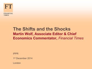 The Shifts and the Shocks 
Martin Wolf, Associate Editor & Chief 
Economics Commentator, Financial Times 
IPPR 
1st December 2014 
London 
 