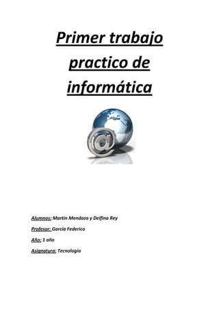 Primer trabajo
               practico de
              informática




Alumnos: Martin Mendoza y Delfina Rey

Profesor: García Federico

Año: 1 año

Asignatura: Tecnología
 