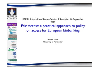 BBMRI Stakeholders’ Forum Session 3: Brussels - 16 September
                           2009
Fair Access: a practical approach to policy
    on access for European biobanking

                          Martin Yuille
                     University of Manchester
 