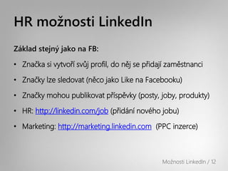 HR možnosti LinkedIn
Základ stejný jako na FB:

• Značka si vytvoří svůj profil, do něj se přidají zaměstnanci

• Značky lze sledovat (něco jako Like na Facebooku)

• Značky mohou publikovat příspěvky (posty, joby, produkty)

• HR: http://linkedin.com/job (přidání nového jobu)

• Marketing: http://marketing.linkedin.com (PPC inzerce)



                                                Možnosti LinkedIn / 12
 