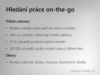 Hledání práce on-the-go
Příběh nakonec:

• Mobilní Բí práce patří do online mindsetu

• Jobs.cz, LinkedIn i další mají mobilní aplikace

• 25 % uživatelů používá mobilní LinkedIn

• 103 000 uživatelů využilo mobilní Jobs.cz během léta

Obory:

• Prodej a obchod, Služby, Doprava, Stavebnictví, Reality

                                                Možnosti LinkedIn / 16
 