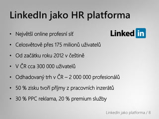 LinkedIn jako HR platforma
• Největší online profesní síť

• Celosvětově přes 175 milionů uživatelů

• Od začátku roku 2012 v češtině

• V ČR cca 300 000 uživatelů

• Odhadovaný trh v ČR – 2 000 000 profesionálů

• 50 % zisku tvoří příjmy z pracovních inzerátů

• 30 % PPC reklama, 20 % premium služby

                                           LinkedIn jako platforma / 8
 
