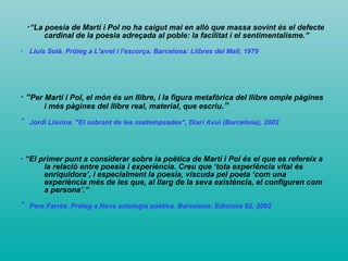 · “La poesia de Martí i Pol no ha caigut mai en allò que massa sovint és el defecte cardinal de la poesia adreçada al poble: la facilitat i el sentimentalisme.” ·  Lluís Solà. Pròleg a L'arrel i l'escorça. Barcelona: Llibres del Mall, 1979   · “ Per Martí i Pol, el món és un llibre, i la figura metafòrica del llibre omple pàgines i més pàgines del llibre real, material, que escriu .” ·   Jordi Llavina. "El sobrant de les maltempsades", Diari Avui (Barcelona), 2002   · “El primer punt a considerar sobre la poètica de Martí i Pol és el que es refereix a la relació entre poesia i experiència. Creu que ‘tota experiència vital és enriquidora’, i especialment la poesia, viscuda pel poeta ‘com una experiència més de les que, al llarg de la seva existència, el configuren com a persona’.” ·   Pere Farrés. Pròleg a Nova antologia poètica. Barcelona: Edicions 62, 2002   