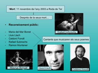 Reconeixement públic: Maria del Mar Bonet Lluis Llach Celdoni Fonoll  Rafael Subirachs Ramon Muntaner Mort : 11 novembre de l’any 2003 a Roda de Ter Després de la seua mort… Cantants que musicaren els seus poemes Maria Bonet Lluis LLach Celdoni Fonoll Rafael Subirachs 