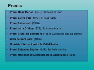 Premi Óssa Menor  (1953):  Paraules al vent .  Premi Lletra d'Or  (1977):  El llarg viatge .  Premi Fastenrath  (1978).  Premi de la Crítica  (1978):  Estimada Marta .  Premi Ciutat de Barcelona  (1981):  L'àmbit de tots els àmbits .  Creu de Sant Jordi  (1983).  Nosside internacional a la Vall d'Aosta .  Premi Salvador Espriu  (1987):  Els bells camins .  Premi Nacional de Literatura de la Generalitat  (1988).  Premis 