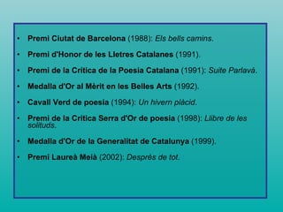 Premi Ciutat de Barcelona  (1988):  Els bells camins .  Premi d'Honor de les Lletres Catalanes  (1991).  Premi de la Crítica de la Poesia Catalana  (1991):  Suite Parlavà .  Medalla d'Or al Mèrit en les Belles Arts  (1992).  Cavall Verd de poesia  (1994):  Un hivern plàcid .  Premi de la Crítica Serra d'Or de poesia  (1998):  Llibre de les solituds .  Medalla d'Or de la Generalitat de Catalunya  (1999).  Premi Laureà Meià  (2002):  Després de tot .  
