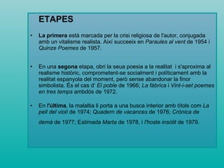ETAPES La primera  està marcada per la crisi religiosa de l'autor, conjugada amb un vitalisme realista. Així succeeix en  Paraules al vent  de 1954 i  Quinze Poemes  de 1957.  En una  segona  etapa, obri la seua poesia a la realitat  i s'aproxima al realisme històric, comprometent-se socialment i políticament amb la realitat espanyola del moment, però sense abandonar la finor simbolista. És el cas d‘  El poble  de 1966;  La fàbrica  i  Vint-i-set poemes en tres temps  ambdós de 1972.  En l 'última , la malaltia li porta a una busca interior amb títols com  La pell del violí  de 1974;  Quadern de vacances  de 1976;  Crònica de demà  de 1977; E stimada Marta  de 1978, i  l'hoste insòlit  de 1979.   