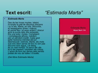 Text escrit:   “Estimada Marta” Estimada Marta   Des de les hores mortes, talaiot,  m’omplo la pell de dibuixos obscens  i tu hi ets, Marta, en tots. Minuciós,  et ressegueixo sines i malucs,  el ventre lleu i el sexe ardent i obscur  amb la punta dels dits extasiats.  Ets una sola i motes. Complaent  i complaguda alhora, rodolem  per un pendent insòlit. Cada gest  pefà l’extrema intimitat del joc  desmesurat i estricte. Marta, els mots  que ens diem sense dir-los no són pas  escuma sinó aigua, i el desig  és un vast horitzó. Si tanco els ulls  te’m fas present i esclaten els colors.  L’arbre de llum tan densa dels sentits  poblat de nou de fulles i d’ocells.  (Del llibre Estimada Marta) 