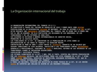 La Organización internacional del trabajo La Organización Internacional del Trabajo (O.I.T.).Se constituyó a través del tratado de Versalles de 1919 y formó parte como oficina especializada de la desaparecida Sociedad de Naciones. En 1946 se integró a la ONU La OIT. actúa mediante una Conferencia Internacional del Trabajo, que se reúne por lo menos una vez al año en Ginebra. En ella participan los delegados de los gobiernos, de los trabajadores y de los patrones de cada país.Sus acuerdos se refieren a normas internacionales de carácter social.Promoción de la justicia social.Las finalidades de la OIT. se concentran en la promulgación de leyes sobre la reglamentación de las horas de trabajo y su duración máxima.Contratación de mano de obra y lucha contra el desempleo, garantía de un salario que asegure condiciones de vida decorosa, protección a los trabajadores contra enfermedades generales o profesionales, pensiones de vejez e invalidez, defensa de los intereses de los trabajadores cuando se encuentran desempleados.Legislación y asistencia técnica.Los estados signatarios de la OIT. y que, por lo tanto, sienten una sincera preocupación por los problemas sociales, han ratificados todas las leyes emanadas de la OIT. y otras sobre higiene industrial, servicios de inspección, descansos retribuidos, etc. que se denominan "Código Internacional del Trabajo".A todas las naciones, mientras que necesiten de ayuda técnica de la OIT. se les envían grupos de expertos que incluso se ocupan de las regiones atrasadas.