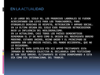 EN LA ACTUALIDADA lo largo del siglo XX, los progresos laborales se fueron acrecentando con leyes para los trabajadores, para otorgarles derechos de respeto, retribución y amparo social. En la última década del siglo esos progresos retrocedieron bajo la influencia del neoliberalismo.En la actualidad, casi todos los países democráticos rememoran el 1º de mayo como el origen del movimiento obrero moderno. Estados Unidos, Reino Unido y el Principado de Andorra son los únicos países, del mundo occidental, que no lo recuerdan.En 1954 el papa católico Pío XII apoyó tácitamente esta jornada de memoria colectiva al declararla como festividad de San José Obrero. Últimamente se viene denominando a esta día como Día Internacional del Trabajo.