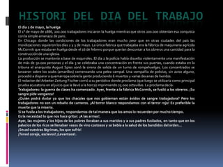 Histori del dia del trabajoEl día 1 de mayo, la huelgaEl 1° de mayo de 1886, 200.000 trabajadores iniciaron la huelga mientras que otros 200.000 obtenían esa conquista con la simple amenaza de paro.En Chicago donde las condiciones de los trabajadores eran mucho peor que en otras ciudades del país las movilizaciones siguieron los días 2 y 3 de mayo. La única fabrica que trabajaba era la fábrica de maquinaria agrícola McCormik que estaba en huelga desde el 16 de febrero porque querían descontar a los obreros una cantidad para la construcción de una iglesia. La producción se mantenía a base de esquiroles. El día 2 la polícia había disuelto violentamente una manifestación de más de 50.000 personas y el día 3 se celebraba una concentración en frente sus puertas, cuando estaba en la tribuna el anarquista AugustSpies sonó la sirena de salida de un turno de rompehuelgas. Los concentrados se lanzaron sobre los scabs (amarillos) comenzando una pelea campal. Una compañía de policías, sin aviso alguno, procedió a disparar a quemarropa sobre la gente produciendo 6 muertos y varias decenas de heridos.El redactor del ArbeiterZeitung Fischer corrió a su periódico donde proclama (que luego se utilizaría como principal prueba acusatoria en el juicio que le llevó a la horca) imprimiendo 25.000 octavillas. La proclama decía:Trabajadores: la guerra de clases ha comenzado. Ayer, frente a la fábrica McCormik, se fusiló a los obreros. ¡Su sangre pide venganza!¿Quién podrá dudar ya que los chacales que nos gobiernan están ávidos de sangre trabajadora? Pero los trabajadores no son un rebaño de carneros. ¡Al terror blanco respondamos con el terror rojo! Es preferible la muerte que la miseria.Si se fusila a los trabajadores, respondamos de tal manera que los amos lo recuerden por mucho tiempo.Es la necesidad lo que nos hace gritar: ¡A las armas!.Ayer, las mujeres y los hijos de los pobres lloraban a sus maridos y a sus padres fusilados, en tanto que en los palacios de los ricos se llenaban vasos de vino costosos y se bebía a la salud de los bandidos del orden...¡Secad vuestras lágrimas, los que sufrís!¡Tened coraje, esclavos! ¡Levantaos!.