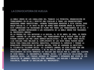 LA CONVOCATORIA DE HUELGALa Noble Orden de los Caballeros del Trabajo (la principal organización de trabajadores en EE.UU.) remitió una circular a todas las organizaciones adheridas donde manifestaba: «Ningún trabajador adherido a esta central debe hacer huelga el 1° de mayo ya que no hemos dado ninguna orden al respecto».Este comunicado fue rechazado de plano por todos los trabajadores de EE.UU. y Canadá, quienes repudiaron a los dirigentes de la Noble Orden por traidores al movimiento obrero.En la prensa del día anterior a la huelga, el 29 de abril de 1886, se podía leer: «Además de las ocho horas, los trabajadores van a exigir todo lo que puedan sugerir los más locos anarco-socialistas». El New York Times decía: «Las huelgas para obligar al cumplimiento de las ocho horas pueden hacer mucho para paralizar nuestra industria, disminuir el comercio y frenar la renaciente prosperidad de nuestra nación, pero no lograrán su objetivo». El Filadelfia Telegram decía: «El elemento laboral ha sido picado por una especie de tarántula universal y se ha vuelto loco de remate: piensa precisamente en estos momentos en iniciar una huelga por el logro del sistema de ocho horas». El Indianápolis Journal decía: «Los desfiles callejeros, las banderas rojas, las fogosas arengas de truhanes y demagogos que viven de los impuestos de hombres honestos pero engañados, las huelgas y amenazas de violencia, señalan la iniciación del movimiento».