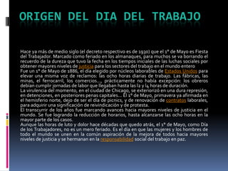Origen del dia del trabajoHace ya más de medio siglo (el decreto respectivo es de 1930) que el 1° de Mayo es Fiesta del Trabajador. Marcado como feriado en los almanaques, para muchos se va borrando el recuerdo de la dureza que tuvo la fecha en los tiempos iniciales de las luchas sociales por obtener mayores niveles de justicia para los sectores del trabajo en el mundo enteroFue un 1° de Mayo de 1886, el día elegido por núcleos laborables de Estados Unidos para elevar una misma voz de reclamos: las ocho horas diarias de trabajo. Las fábricas, las minas, el ferrocarril, los comercios..., prácticamente no había excepción: los obreros debían cumplir jornadas de labor que llegaban hasta las l2 y l4 horas de duración.La virulencia del momento, en el ciudad de Chicago, se exteriorizó en una dura represión, en detenciones, en posteriores penas capitales... El 1° de Mayo, primavera ya afirmada en el hemisferio norte, dejo de ser el día de picnics, y de renovación de contratos laborales, para adquirir una significación de reivindicación y de protesta.El transcurrir de los años fue marcando avances hacia mayores niveles de justicia en el mundo. Se fue logrando la reducción de horarios, hasta alcanzarse las ocho horas en la mayor parte de los casos.Aunque las horas de luto y dolor hace décadas que quedo atrás, el 1° de Mayo, como Día de los Trabajadores, no es un mero feriado. Es el día en que las mujeres y los hombres de todo el mundo se unen en la común aspiración de la mejora de todos hacia mayores niveles de justicia y se hermanan en la responsabilidad social del trabajo en paz.