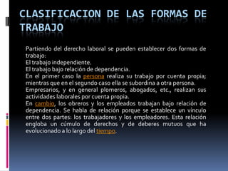 Clasificacion de las formas de trabajoPartiendo del derecho laboral se pueden establecer dos formas de trabajo:El trabajo independiente.El trabajo bajo relación de dependencia.En el primer caso la persona realiza su trabajo por cuenta propia; mientras que en el segundo caso ella se subordina a otra persona.Empresarios, y en general plomeros, abogados, etc., realizan sus actividades laborales por cuenta propia.En cambio, los obreros y los empleados trabajan bajo relación de dependencia. Se habla de relación porque se establece un vínculo entre dos partes: los trabajadores y los empleadores. Esta relación engloba un cúmulo de derechos y de deberes mutuos que ha evolucionado a lo largo del tiempo.