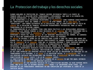 La  Proteccion del trabajo y los derechos socialesCuando hablamos de protección del trabajo hacemos referencia tanto a la fuente detrabajo como a la relación entre trabajadores y empleadores, que hace a la esencia del trabajo dependiente. El trabajo dependiente existió siempre.Si nos remontamos a la Antigüedad encontramos la "esclavitud" como fenómeno característico del sometimiento total del hombre al servicio de otro hombre. En la Edad Media, el "servilismo", con formas diferentes de la esclavitud, que se caracterizó por la falta de límites en la relación de trabajo, situación evidentemente perjudicial para la parte trabajadora en la relación laboral.La transformación de la economía tiene como marco político a las revoluciones americana y francesa. Ellas habían fundado la base necesaria de la libertad que iría terminando con el absolutismo permitiendo el desarrollo del "capitalismo". Sin embargo, la libertad, expresada a través del total respeto de los derechos individuales del hombre, no lograría por sí sola una humanización de las relaciones entre las personas.El empleo de mujeres y niños en las fábricas para llevar a cabo las tareas más duras sin ningún tipo de limitación y con sueldos prácticamente de hambre, generaría una reacción en pos de conquista de la igualdad .Para que la igualdad imperara y todos pudiesen gozar de los beneficios de la libertad se imponía el reconocimiento de nuevos derechos que impidieran la continuación de la explotación del hombre por el hombre.La solución encontraría respuesta desde distintas vertientes del socialismo, como así también desde la Iglesia Católica, institución que elabora, su propia doctrina social.Es así como aparecen los derechos sociales entre los que se encuentran los derechos de los trabajadores a la vivienda, a la salud, a la previsión social, a la educación, etc..Los derechos sociales son reconocidos por primera vez, a principios de este siglo, en la Constitución de México (1917) y en la de Alemania (1919).La Constitución de San Juan (1927) es la pionera en la materia ya que por aquel entonces hace mención en su texto a los derechos sociales.La introducción de los derechos sociales en la Constitución Nacional se hizo esperar hasta 1949, año en el cual se reforma nuestra Carta Magna y se incorporan entre otros, los derechos de los trabajadores enmarcados en una concepción que apuntaban al logro de la justicia social.