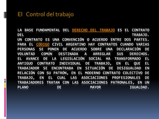 El   Control del trabajoLa base fundamental del derecho del trabajo es el contrato del trabajo.Un contrato es una convención o acuerdo entre dos partes. Para el Código Civil Argentino hay contratos cuando varias personas se ponen de acuerdo sobre una declaración de voluntad común destinada a arreglar sus derechos.El avance de la legislación social ha transformado el antiguo contrato individual de trabajo, en el que el trabajador se encontraba en situación de desigualdad en relación con su patrón, en el moderno contrato colectivo de trabajo, en el cual las asociaciones profesionales de trabajadores tratan con las asociaciones patronales, en un plano de mayor igualdad.