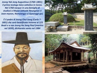 Jeong Yak Jong Augustinus (1760–1801):
il primo teologo laico cattolico in Corea.
Nel 1760 nacque in una famiglia di
studiosi a Majae (attuale Neungnae-ri
Joan-myeon, Namyangju-si Gyeonggi-go).
È il padre di Jeong Chul Sang (Carlo ?-
1801) che sarà beatificato insieme ai 123
Beati e a san Jeong Ha Sang Paul (martire
nel 1839), dichiarato santo nel 1984
 