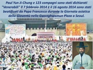 Paul Yun Ji-Chung e 123 compagni sono stati dichiarati
"Venerabili" il 7 febbraio 2014 e il 16 agosto 2014 sono stati
beatificati da Papa Francesco durante la Giornata asiatica
della Gioventù nella Gwanghwamun Plaza a Seoul.
 