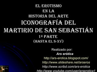 El erotismo  en la  Historia del Arte ICONOGRAFÍA DEL MARTIRIO DE SAN SEBASTiáN 1ª Parte  (hasta el S-Xv) Realizado por: Ars erótica http:// ars - erotica.blogspot.com / http:// www.slideshare.net / arseros http://www.scribd.com/ars-erotica http://www.youtube.com/user/arserotica1 [email_address] 