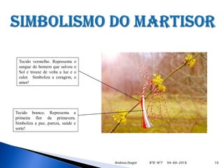 Tecido vermelho. Representa o
sangue do homem que salvou o
Sol e trouxe de volta a luz e o
calor. Simboliza a coragem, o
amor!
Tecido branco. Representa a
primeira flor da primavera.
Simboliza a paz, pureza, saúde e
sorte!
04-04-2016 10Andreia Dogot 8ºD Nº7
 