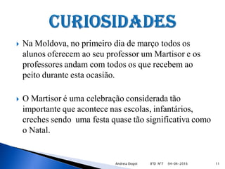  Na Moldova, no primeiro dia de março todos os
alunos oferecem ao seu professor um Martisor e os
professores andam com todos os que recebem ao
peito durante esta ocasião.
 O Martisor é uma celebração considerada tão
importante que acontece nas escolas, infantários,
creches sendo uma festa quase tão significativa como
o Natal.
04-04-2016 11Andreia Dogot 8ºD Nº7
 
