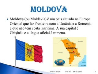  Moldova (ou Moldávia) é um país situado na Europa
Oriental que faz fronteira com a Ucrânia e a Roménia
e que não tem costa marítima. A sua capital é
Chișinău e a língua oficial é romeno.
04-04-2016 2Andreia Dogot 8ºD Nº7
 