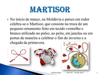  No início de março, na Moldávia e países em redor
celebra-se o Martisor, que consiste na troca de um
pequeno ornamento feito em tecido vermelho e
branco utilizado no pulso, ao peito, em janelas ou em
portas de maneira a celebrar o fim do inverno e a
chegada da primavera.
04-04-2016 3Andreia Dogot 8ºD Nº7
 
