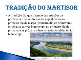  A tradição diz que o tempo das estações da
primavera e do verão será tal e qual como no
primeiro dia de março (primeiro dia de primavera),
ou seja, se estiver bom tempo no primeiro dia de
primavera as próximas duas estações também terão
bom tempo.
04-04-2016 4Andreia Dogot 8ºD Nº7
 