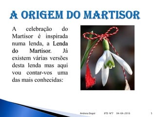 A celebração do
Martisor é inspirada
numa lenda, a Lenda
do Martisor. Já
existem várias versões
desta lenda mas aqui
vou contar-vos uma
das mais conhecidas:
04-04-2016 5Andreia Dogot 8ºD Nº7
 