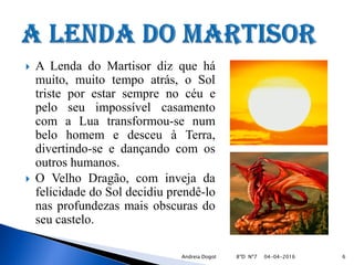  A Lenda do Martisor diz que há
muito, muito tempo atrás, o Sol
triste por estar sempre no céu e
pelo seu impossível casamento
com a Lua transformou-se num
belo homem e desceu à Terra,
divertindo-se e dançando com os
outros humanos.
 O Velho Dragão, com inveja da
felicidade do Sol decidiu prendê-lo
nas profundezas mais obscuras do
seu castelo.
04-04-2016 6Andreia Dogot 8ºD Nº7
 