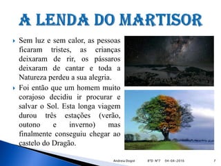  Sem luz e sem calor, as pessoas
ficaram tristes, as crianças
deixaram de rir, os pássaros
deixaram de cantar e toda a
Natureza perdeu a sua alegria.
 Foi então que um homem muito
corajoso decidiu ir procurar e
salvar o Sol. Esta longa viagem
durou três estações (verão,
outono e inverno) mas
finalmente conseguiu chegar ao
castelo do Dragão.
04-04-2016 7Andreia Dogot 8ºD Nº7
 