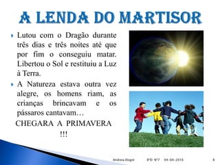  Lutou com o Dragão durante
três dias e três noites até que
por fim o conseguiu matar.
Libertou o Sol e restituiu a Luz
à Terra.
 A Natureza estava outra vez
alegre, os homens riam, as
crianças brincavam e os
pássaros cantavam…
CHEGARA A PRIMAVERA
!!!
04-04-2016 8Andreia Dogot 8ºD Nº7
 
