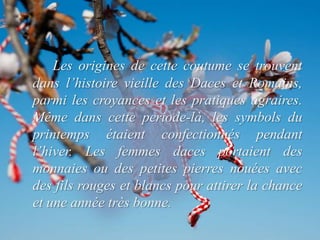 Les origines de cette coutume se trouvent
dans l’histoire vieille des Daces et Romains,
parmi les croyances et les pratiques agraires.
Même dans cette periode-là, les symbols du
printemps étaient confectionnés pendant
l’hiver. Les femmes daces portaient des
monnaies ou des petites pierres nouées avec
des fils rouges et blancs pour attirer la chance
et une année très bonne.
 
