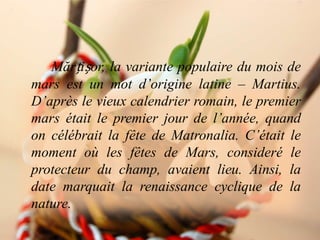 Mărțișor, la variante populaire du mois de
mars est un mot d’origine latine – Martius.
D’après le vieux calendrier romain, le premier
mars était le premier jour de l’année, quand
on célébrait la fête de Matronalia. C’était le
moment où les fêtes de Mars, consideré le
protecteur du champ, avaient lieu. Ainsi, la
date marquait la renaissance cyclique de la
nature.
 