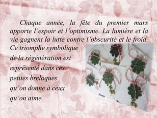 Chaque année, la fête du premier mars
apporte l’espoir et l’optimisme. La lumière et la
vie gagnent la lutte contre l’obscurité et le froid.
Ce triomphe symbolique
de la régénération est
représenté dans ces
petites breloques
qu’on donne à ceux
qu’on aime.
 