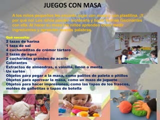 JUEGOS CON MASA
   A los niños pequeños les encanta jugar con masa o con plastilina. ¡Y
   por qué no! Los niños pueden moldearla y hacer formas fascinantes
   con ella. Al hacer su masa los niños aprenden cómo medir
   ingredientes y aprenden nuevas palabras.
Qué necesita:
2 tazas de harina
1 taza de sal
4 cucharaditas de crémor tártaro
2 tazas de agua
2 cucharadas grandes de aceite
Colorantes
Extractos de almendras, o vainilla, limón o menta
Un sartén
Objetos para pegar a la masa, como palitos de paleta o pitillos
Objetos para aporrear la masa, como un mazo de juguete
Objetos para hacer impresiones, como las tapas de los frascos,
moldes de galletitas o tapas de botella
 