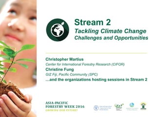 ASIA-PACIFIC
FORESTRY WEEK 2016
GROWING OUR FUTURE!
Christopher Martius
Center for International Forestry Research (CIFOR)
Christine Fung
GIZ Fiji, Pacific Community (SPC)
…and the organizations hosting sessions in Stream 2
Stream 2
Tackling Climate Change
Challenges and Opportunities
 