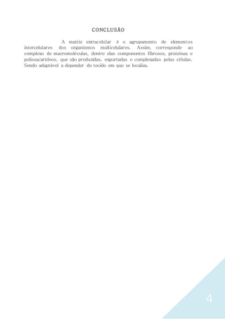 4
CONCLUSÃO
A matriz extracelular é o agrupamento de elementos
intercelulares dos organismos multicelulares. Assim, corresponde ao
complexo de macromoléculas, dentre elas componentes fibrosos, proteínas e
polissacarídeos, que são produzidas, exportadas e complexadas pelas células.
Sendo adaptável a depender do tecido em que se localiza.
 