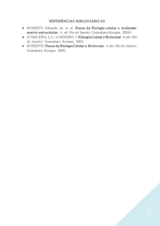 5
REFERÊNCIAS BIBLIOGÁRICAS
 ROBERTS, Eduardo de et al. Bases da Biologia celular e molecular:
matriz extracelular. 4. ed. Rio de Janeiro: Guanabara Koogan, 2004>
 JUNQUEIRA, L.C.; CARNEIRO, J. BiologiaCelular e Molecular. 8 eds. Rio
de Janeiro: Guanabara Koogan, 2005.
 ROBERTIS. Bases da Biologia Celular e Molecular. 4 eds. Rio de Janeiro:
Guanabara Koogan, 2006.
 