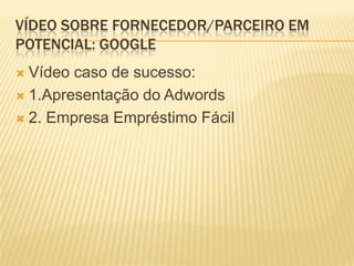 VÍDEO SOBRE FORNECEDOR/PARCEIRO EM
POTENCIAL: GOOGLE
 Vídeo caso de sucesso:
 1.Apresentação do Adwords

 2. Empresa Empréstimo Fácil
 