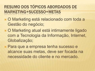 RESUMO DOS TÓPICOS ABORDADOS DE
MARKETING+SUCESSO+METAS
 O Marketing está relacionado com toda a
  Gestão do negócio;
 O Marketing atual está intimamente ligado
  com a Tecnologia da Informação, Internet,
  Globalização;
 Para que a empresa tenha sucesso e
  alcance suas metas, deve ser focada na
  necessidade do cliente e no mercado.
 